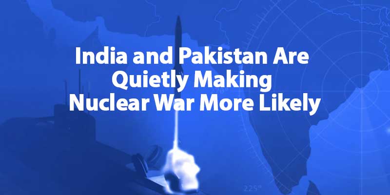India and Pakistan Are Quietly Making Nuclear War More Likely