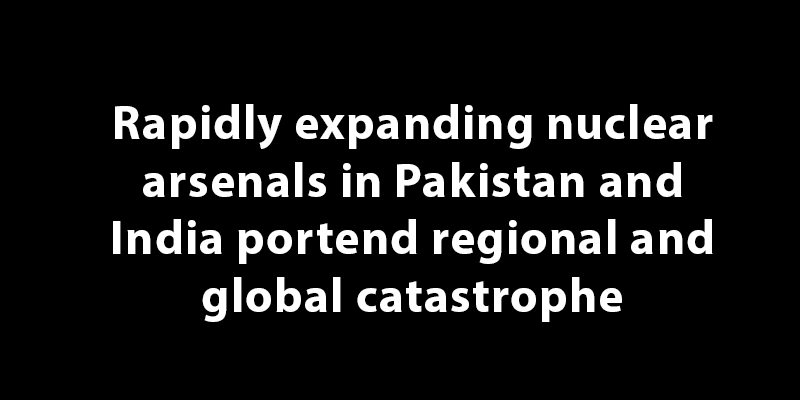 Rapidly expanding nuclear arsenals in Pakistan and India portend regional and global catastrophe