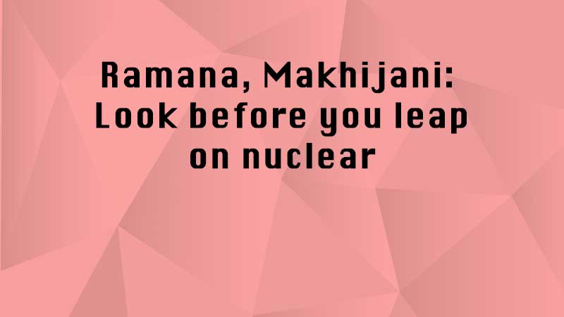 Ramana, Makhijani: Look before you leap on nuclear